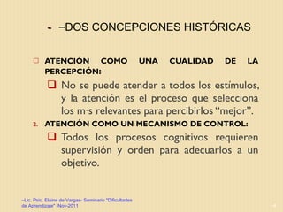 -  ATENCIÓN COMO UNA CUALIDAD DE LA PERCEPCIÓN :  No se puede atender a todos los estímulos, y la atención es el proceso que selecciona los más relevantes para percibirlos “mejor”. ATENCIÓN COMO UN MECANISMO DE CONTROL:  Todos los procesos cognitivos requieren supervisión y orden para adecuarlos a un objetivo.  Lic. Psic. Elaine de Vargas- Seminario "Dificultades de Aprendizaje" -Nov-2011 DOS CONCEPCIONES HISTÓRICAS 