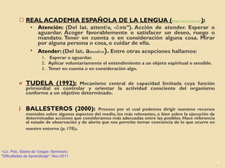 REAL ACADEMIA ESPAÑOLA DE LA LENGUA ( http://www.rae.es/ ) :  Atención:  (Del lat. a ttentĭo, -ōnis” ). Acción de atender. Esperar o aguardar. Acoger favorablemente o satisfacer un deseo, ruego o mandato. Tener en cuenta o en consideración alguna cosa. Mirar por alguna persona o cosa, o cuidar de ella. Atender:  (Del lat . a ttendĕre ).  Entre otras acepciones hallamos:  Esperar o aguardar.  Aplicar voluntariamente el entendimiento a un objeto espiritual o sensible. Tener en cuenta o en consideración algo. TUDELA (1992):   Mecanismo central de capacidad limitada cuya función primordial es controlar y orientar la actividad consciente del organismo conforme a un objetivo determinado . BALLESTEROS (2000):   Proceso por el cual podemos dirigir nuestros recursos mentales sobre algunos aspectos del medio, los más relevantes, o bien sobre la ejecución de determinadas acciones que consideramos más adecuadas entre las posibles. Hace referencia al estado de observación y de alerta que nos permite tomar conciencia de lo que ocurre en nuestro entorno (p. 170) . Lic. Psic. Elaine de Vargas- Seminario "Dificultades de Aprendizaje" -Nov-2011 