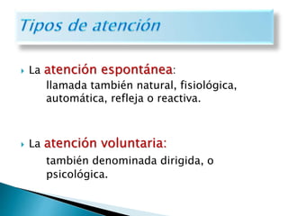  La atención espontánea:
llamada también natural, fisiológica,
automática, refleja o reactiva.
 La atención voluntaria:
también denominada dirigida, o
psicológica.
 
