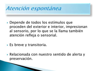  Depende de todos los estímulos que
proceden del exterior e interior, impresionan
al sensorio, por lo que se la llama también
atención refleja o sensorial.
 Es breve y transitoria.
 Relacionada con nuestro sentido de alerta y
preservación.
 