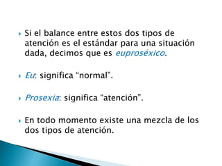  Si el balance entre estos dos tipos de
atención es el estándar para una situación
dada, decimos que es euproséxico.
 Eu: significa “normal”.
 Prosexia: significa “atención”.
 En todo momento existe una mezcla de los
dos tipos de atención.
 