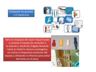 Abra el empaque del tapón heparinizado
o conecte el equipo de venoclísis a
la solución y desáirelo (hágalo llenando
hasta la mitad la cámara cuentagotas
sin retirar el dispositivo protector del
equipo y utilizando la riñonera para evitar
derrames en el piso).
Colóquese los guantes
y el tapabocas.
 