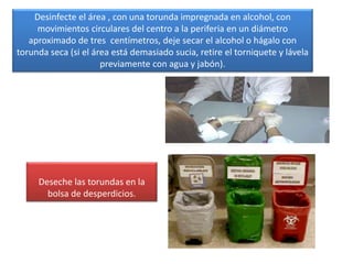 Desinfecte el área , con una torunda impregnada en alcohol, con
movimientos circulares del centro a la periferia en un diámetro
aproximado de tres centímetros, deje secar el alcohol o hágalo con
torunda seca (si el área está demasiado sucia, retire el torniquete y lávela
previamente con agua y jabón).
Deseche las torundas en la
bolsa de desperdicios.
 