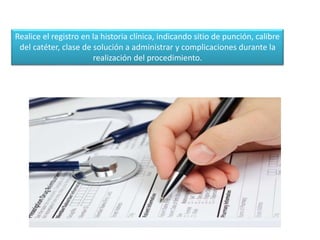Realice el registro en la historia clínica, indicando sitio de punción, calibre
del catéter, clase de solución a administrar y complicaciones durante la
realización del procedimiento.
 