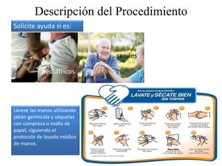 Descripción del Procedimiento
Lávese las manos utilizando
jabón germicida y séquelas
con compresa o toalla de
papel, siguiendo el
protocolo de lavado médico
de manos.
Solicite ayuda si es:
pediátricos
seniles
 
