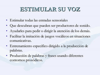 ESTIMULAR SU VOZ Estimular todas las entradas sensoriales Que descubran que pueden ser productores de sonido. Ayudarles para pedir o dirigir la atención de los demás. Facilitar la imitación de juegos vocálicos en situaciones comunicativas. Entrenamiento especifico dirigido a la producción de palabras. Producción de palabras y frases usando diferentes contornos prosódicos. 