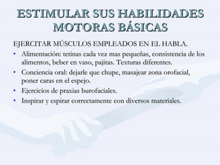 ESTIMULAR SUS HABILIDADES MOTORAS BÁSICAS EJERCITAR MÚSCULOS EMPLEADOS EN EL HABLA. Alimentación: tetinas cada vez mas pequeñas, consistencia de los alimentos, beber en vaso, pajitas. Texturas diferentes. Conciencia oral: dejarle que chupe, masajear zona orofacial, poner caras en el espejo. Ejercicios de praxias burofaciales. Inspirar y espirar correctamente con diversos materiales. 