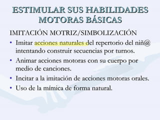 ESTIMULAR SUS HABILIDADES MOTORAS BÁSICAS IMITACIÓN MOTRIZ/SIMBOLIZACIÓN Imitar acciones naturales del repertorio del niñ@ intentando construir secuencias por turnos. Animar acciones motoras con su cuerpo por medio de canciones. Incitar a la imitación de acciones motoras orales. Uso de la mímica de forma natural. 