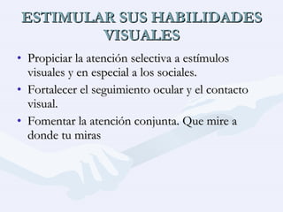ESTIMULAR SUS HABILIDADES VISUALES Propiciar la atención selectiva a estímulos visuales y en especial a los sociales. Fortalecer el seguimiento ocular y el contacto visual. Fomentar la atención conjunta. Que mire a donde tu miras 