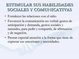 ESTIMULAR SUS HABILIDADES SOCIALES Y COMUNICATIVAS Fortalecer las relaciones con el niño Favorecer la comunicación no verbal: gestos de anticipación y demanda, gestos sociales y naturales, para pedir y compartir, de afirmación y de negación. Prestar especial atención a la forma que tiene de expresar sus emociones y necesidades. 
