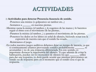 ACTIVIDADES □  Actividades para detectar Presencia-Ausencia de sonido. -Ponemos una música (o golpeamos un tambor etc...) -Sentamos a ______ en nuestras piernas. -Mientras suena la música (el tambor..), le cogemos de las manos y le hacemos seguir el ritmo con el movimiento de las piernas.. -Paramos la música (el tambor...) y paramos el movimiento de las piernas. -Ponemos los dedos en los labios en señal de silencio, haciendo notar con la  expresión de nuestra cara que el sonido ha cesado. -Reiniciamos el juego. -En todos nuestros juegos auditivos debemos dejar un tiempo de latencia, ya que si continuamente estamos provocando sonidos probablemente _______ se acostumbre y no de una respuesta diferenciada. En este sentido, es importante destacar la importancia del silencio. Ya que además de evitar la habituación, pueden ser los momentos de silencio los que _______ utilice para dar una respuesta, es decir puede ocurrir que mientras provocamos un sonido no de respuesta pero en el momento que el sonido cesa sí que da respuesta. 