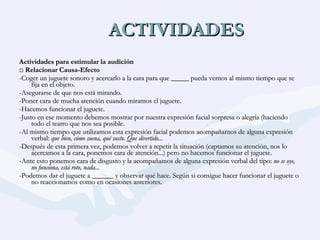 ACTIVIDADES Actividades para estimular la audición □  Relacionar Causa-Efecto -Coger un juguete sonoro y acercarlo a la cara para que _____ pueda vernos al mismo tiempo que se fija en el objeto. -Asegurarse de que nos está mirando. -Poner cara de mucha atención cuando miramos el juguete. -Hacemos funcionar el juguete. -Justo en ese momento debemos mostrar por nuestra expresión facial sorpresa o alegría (haciendo todo el teatro que nos sea posible. -Al mismo tiempo que utilizamos esta expresión facial podemos acompañarnos de alguna expresión verbal:  que bien, cómo suena, qué susto. Que divertido... -Después de esta primera vez, podemos volver a repetir la situación (captamos su atención, nos lo acercamos a la cara, ponemos cara de atención...) pero no hacemos funcionar el juguete. -Ante esto ponemos cara de disgusto y la acompañamos de alguna expresión verbal del tipo:  no se oye, no funciona, está roto, nada... -Podemos dar el juguete a ______ y observar qué hace. Según si consigue hacer funcionar el juguete o no reaccionamos como en ocasiones anteriores. 