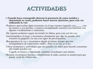 ACTIVIDADES □  Cuando haya conseguido detectar la presencia de estos sonidos y determinar su causa, podemos hacer nuevos ejercicios, pero esta vez utilizando la voz: -Podemos aprovechar algún momento en el que estemos jugando con_____ con las manos o con piernas y estamos acompañando nuestros movimientos con algunas vocalizaciones o canciones. -De repente podemos seguir moviendo los labios, pero esta vez sin voz. -Interrumpimos el juego y mostramos claramente que algo ha pasado (nos tocamos la garganta y la cara con signo de preocupación. -Recuperamos la voz y mostramos alegría al mismo tiempo que nos acompañamos de expresiones orales:  Ahora sí, ya esta, ya se oye... -Otros momentos y actividades que nos pueden ser útiles para hacerle consciente del sonido pueden ser: Cogerle en brazos y balancearle mientras escuchamos una música Mientras escuchamos música o simplemente la radio, acercar su manita para que pueda sentir las vibraciones. 