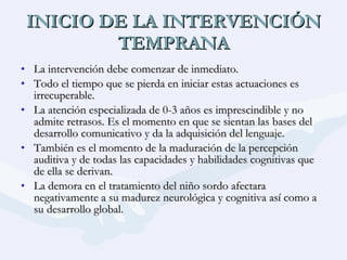 INICIO DE LA INTERVENCIÓN TEMPRANA La intervención debe comenzar de inmediato. Todo el tiempo que se pierda en iniciar estas actuaciones es irrecuperable. La atención especializada de 0-3 años es imprescindible y no admite retrasos. Es el momento en que se sientan las bases del desarrollo comunicativo y da la adquisición del lenguaje. También es el momento de la maduración de la percepción auditiva y de todas las capacidades y habilidades cognitivas que de ella se derivan. La demora en el tratamiento del niño sordo afectara negativamente a su madurez neurológica y cognitiva así como a su desarrollo global. 