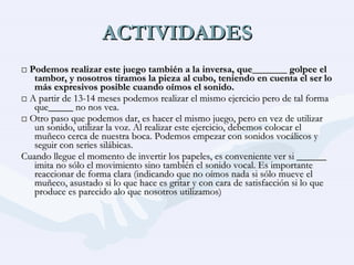 ACTIVIDADES □  Podemos realizar este juego también a la inversa, que_______ golpee el tambor, y nosotros tiramos la pieza al cubo, teniendo en cuenta el ser lo más expresivos posible cuando oímos el sonido. □  A partir de 13-14 meses podemos realizar el mismo ejercicio pero de tal forma que_____ no nos vea. □  Otro paso que podemos dar, es hacer el mismo juego, pero en vez de utilizar un sonido, utilizar la voz. Al realizar este ejercicio, debemos colocar el muñeco cerca de nuestra boca. Podemos empezar con sonidos vocálicos y seguir con series silábicas. Cuando llegue el momento de invertir los papeles, es conveniente ver si ______ imita no sólo el movimiento sino también el sonido vocal. Es importante reaccionar de forma clara (indicando que no oímos nada si sólo mueve el muñeco, asustado si lo que hace es gritar y con cara de satisfacción si lo que produce es parecido alo que nosotros utilizamos) 