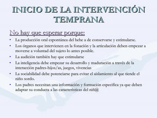 INICIO DE LA INTERVENCIÓN TEMPRANA No hay que esperar porque: La producción oral espontánea del bebe a de conservarse y estimularse. Los órganos que intervienen en la fonación y la articulación deben empezar a moverse a voluntad del sujeto lo antes posible. La audición también hay que estimularse La inteligencia debe empezar su desarrollo y maduración a través de la interacción padres-hijos/as, juegos, vivencias La sociabilidad debe potenciarse para evitar el aislamiento al que tiende el niño sordo. Los padres necesitan una información y formación especifica ya que deben adaptar su conducta a las características del niñ@ 