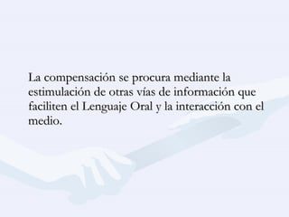 La compensación se procura mediante la estimulación de otras vías de información que faciliten el Lenguaje Oral y la interacción con el medio. 