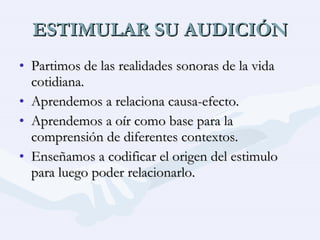 ESTIMULAR SU AUDICIÓN Partimos de las realidades sonoras de la vida cotidiana. Aprendemos a relaciona causa-efecto. Aprendemos a oír como base para la comprensión de diferentes contextos. Enseñamos a codificar el origen del estimulo para luego poder relacionarlo. 