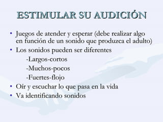 ESTIMULAR SU AUDICIÓN Juegos de atender y esperar (debe realizar algo en función de un sonido que produzca el adulto) Los sonidos pueden ser diferentes -Largos-cortos -Muchos-pocos -Fuertes-flojo Oír y escuchar lo que pasa en la vida Va identificando sonidos 