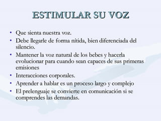 ESTIMULAR SU VOZ Que sienta nuestra voz. Debe llegarle de forma nítida, bien diferenciada del silencio. Mantener la voz natural de los bebes y hacerla evolucionar para cuando sean capaces de sus primeras emisiones Interacciones corporales. Aprender a hablar es un proceso largo y complejo El prelenguaje se convierte en comunicación si se comprendes las demandas. 