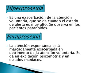 Hiperprosexia
 Es una exacerbación de la atención
voluntaria, que se da cuando el estado
de alerta es muy alto. Se observa en los
pacientes paranoides.
Paraprosexia
 La atención espontánea está
marcadamente exacerbada en
detrimento de la atención voluntaria. Se
da en excitación psicomotriz y en
estados maníacos.
 