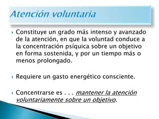  Constituye un grado más intenso y avanzado
de la atención, en que la voluntad conduce a
la concentración psíquica sobre un objetivo
en forma sostenida, y por un tiempo más o
menos prolongado.
 Requiere un gasto energético consciente.
 Concentrarse es . . . mantener la atención
voluntariamente sobre un objetivo.
 