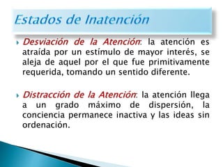  Desviación de la Atención: la atención es
atraída por un estímulo de mayor interés, se
aleja de aquel por el que fue primitivamente
requerida, tomando un sentido diferente.
 Distracción de la Atención: la atención llega
a un grado máximo de dispersión, la
conciencia permanece inactiva y las ideas sin
ordenación.
 