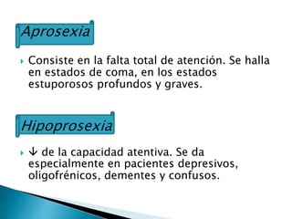 Aprosexia
 Consiste en la falta total de atención. Se halla
en estados de coma, en los estados
estuporosos profundos y graves.
Hipoprosexia
  de la capacidad atentiva. Se da
especialmente en pacientes depresivos,
oligofrénicos, dementes y confusos.
 