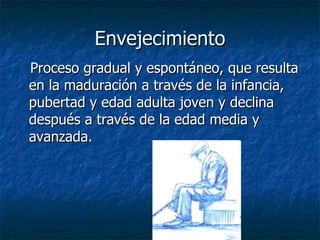 Envejecimiento Proceso gradual y espontáneo, que resulta en la maduración a través de la infancia, pubertad y edad adulta joven y declina después a través de la edad media y avanzada. 