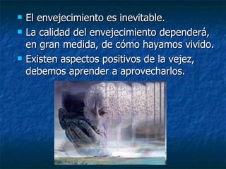 El envejecimiento es inevitable.  La calidad del envejecimiento dependerá, en gran medida, de cómo hayamos vivido.  Existen aspectos positivos de la vejez, debemos aprender a aprovecharlos. 