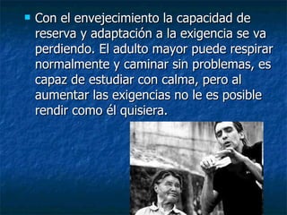Con el envejecimiento la capacidad de reserva y adaptación a la exigencia se va perdiendo. El adulto mayor puede respirar normalmente y caminar sin problemas, es capaz de estudiar con calma, pero al aumentar las exigencias no le es posible rendir como él quisiera.  