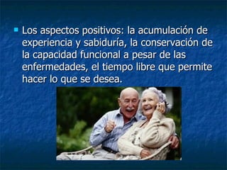 Los aspectos positivos: la acumulación de experiencia y sabiduría, la conservación de la capacidad funcional a pesar de las enfermedades, el tiempo libre que permite hacer lo que se desea. 