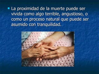 La proximidad de la muerte puede ser vivida como algo terrible, angustioso, o como un proceso natural que puede ser asumido con tranquilidad. 