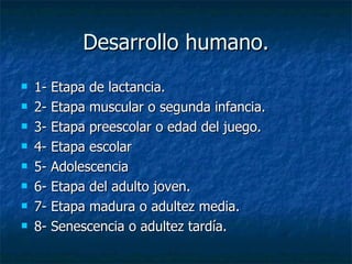 Desarrollo humano. 1- Etapa de lactancia. 2- Etapa muscular o segunda infancia. 3- Etapa preescolar o edad del juego. 4- Etapa escolar 5- Adolescencia 6- Etapa del adulto joven. 7- Etapa madura o adultez media. 8- Senescencia o adultez tardía.  