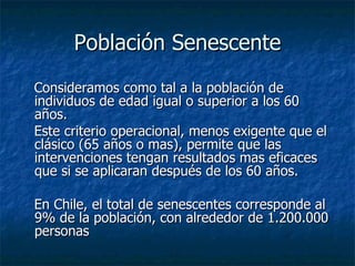 Población Senescente Consideramos como tal a la población de individuos de edad igual o superior a los 60 años. Este criterio operacional, menos exigente que el clásico (65 años o mas), permite que las intervenciones tengan resultados mas eficaces que si se aplicaran después de los 60 años. En Chile, el total de senescentes corresponde al 9% de la población, con alrededor de 1.200.000 personas 