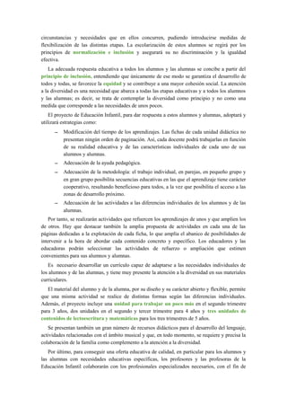 circunstancias y necesidades que en ellos concurren, pudiendo introducirse medidas de
flexibilización de las distintas etapas. La escolarización de estos alumnos se regirá por los
principios de normalización e inclusión y asegurará su no discriminación y la igualdad
efectiva.
La adecuada respuesta educativa a todos los alumnos y las alumnas se concibe a partir del
principio de inclusión, entendiendo que únicamente de ese modo se garantiza el desarrollo de
todos y todas, se favorece la equidad y se contribuye a una mayor cohesión social. La atención
a la diversidad es una necesidad que abarca a todas las etapas educativas y a todos los alumnos
y las alumnas; es decir, se trata de contemplar la diversidad como principio y no como una
medida que corresponde a las necesidades de unos pocos.
El proyecto de Educación Infantil, para dar respuesta a estos alumnos y alumnas, adoptará y
utilizará estrategias como:
– Modificación del tiempo de los aprendizajes. Las fichas de cada unidad didáctica no
presentan ningún orden de paginación. Así, cada docente podrá trabajarlas en función
de su realidad educativa y de las características individuales de cada uno de sus
alumnos y alumnas.
– Adecuación de la ayuda pedagógica.
– Adecuación de la metodología: el trabajo individual, en parejas, en pequeño grupo y
en gran grupo posibilita secuencias educativas en las que el aprendizaje tiene carácter
cooperativo, resultando beneficioso para todos, a la vez que posibilita el acceso a las
zonas de desarrollo próximo.
– Adecuación de las actividades a las diferencias individuales de los alumnos y de las
alumnas.
Por tanto, se realizarán actividades que refuercen los aprendizajes de unos y que amplíen los
de otros. Hay que destacar también la amplia propuesta de actividades en cada una de las
páginas dedicadas a la explotación de cada ficha, lo que amplía el abanico de posibilidades de
intervenir a la hora de abordar cada contenido concreto y específico. Los educadores y las
educadoras podrán seleccionar las actividades de refuerzo o ampliación que estimen
convenientes para sus alumnos y alumnas.
Es necesario desarrollar un currículo capaz de adaptarse a las necesidades individuales de
los alumnos y de las alumnas, y tiene muy presente la atención a la diversidad en sus materiales
curriculares.
El material del alumno y de la alumna, por su diseño y su carácter abierto y flexible, permite
que una misma actividad se realice de distintas formas según las diferencias individuales.
Además, el proyecto incluye una unidad para trabajar un poco más en el segundo trimestre
para 3 años, dos unidades en el segundo y tercer trimestre para 4 años y tres unidades de
contenidos de lectoescritura y matemáticas para los tres trimestres de 5 años.
Se presentan también un gran número de recursos didácticos para el desarrollo del lenguaje,
actividades relacionadas con el ámbito musical y que, en todo momento, se requiere y precisa la
colaboración de la familia como complemento a la atención a la diversidad.
Por último, para conseguir una oferta educativa de calidad, en particular para los alumnos y
las alumnas con necesidades educativas específicas, los profesores y las profesoras de la
Educación Infantil colaborarán con los profesionales especializados necesarios, con el fin de
 
