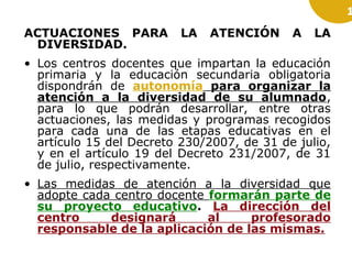 1

ACTUACIONES PARA
DIVERSIDAD.

LA

ATENCIÓN

A

LA

• Los centros docentes que impartan la educación
primaria y la educación secundaria obligatoria
dispondrán de autonomía para organizar la
atención a la diversidad de su alumnado,
para lo que podrán desarrollar, entre otras
actuaciones, las medidas y programas recogidos
para cada una de las etapas educativas en el
artículo 15 del Decreto 230/2007, de 31 de julio,
y en el artículo 19 del Decreto 231/2007, de 31
de julio, respectivamente.
• Las medidas de atención a la diversidad que
adopte cada centro docente formarán parte de
su proyecto educativo. La dirección del
centro
designará
al
profesorado
responsable de la aplicación de las mismas.

 