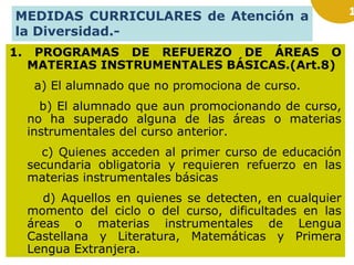 MEDIDAS CURRICULARES de Atención a
la Diversidad.1.

PROGRAMAS DE REFUERZO DE ÁREAS O
MATERIAS INSTRUMENTALES BÁSICAS.(Art.8)
a) El alumnado que no promociona de curso.
b) El alumnado que aun promocionando de curso,
no ha superado alguna de las áreas o materias
instrumentales del curso anterior.
c) Quienes acceden al primer curso de educación
secundaria obligatoria y requieren refuerzo en las
materias instrumentales básicas
d) Aquellos en quienes se detecten, en cualquier
momento del ciclo o del curso, dificultades en las
áreas o materias instrumentales de Lengua
Castellana y Literatura, Matemáticas y Primera
Lengua Extranjera.

1

 