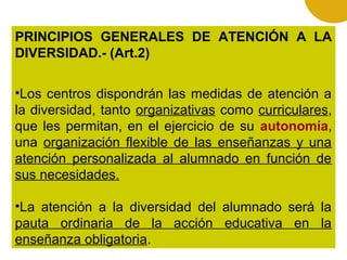 PRINCIPIOS GENERALES DE ATENCIÓN A LA
DIVERSIDAD.- (Art.2)
•Los centros dispondrán las medidas de atención a
la diversidad, tanto organizativas como curriculares,
que les permitan, en el ejercicio de su autonomía,
una organización flexible de las enseñanzas y una
atención personalizada al alumnado en función de
sus necesidades.
•La atención a la diversidad del alumnado será la
pauta ordinaria de la acción educativa en la
enseñanza obligatoria.

 