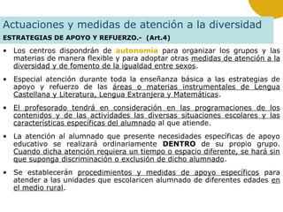 Actuaciones y medidas de atención a la diversidad
ESTRATEGIAS DE APOYO Y REFUERZO.- (Art.4)

• Los centros dispondrán de autonomía para organizar los grupos y las
materias de manera flexible y para adoptar otras medidas de atención a la
diversidad y de fomento de la igualdad entre sexos.
• Especial atención durante toda la enseñanza básica a las estrategias de
apoyo y refuerzo de las áreas o materias instrumentales de Lengua
Castellana y Literatura, Lengua Extranjera y Matemáticas.
• El profesorado tendrá en consideración en las programaciones de los
contenidos y de las actividades las diversas situaciones escolares y las
características específicas del alumnado al que atiende.
• La atención al alumnado que presente necesidades específicas de apoyo
educativo se realizará ordinariamente DENTRO de su propio grupo.
Cuando dicha atención requiera un tiempo o espacio diferente, se hará sin
que suponga discriminación o exclusión de dicho alumnado.
• Se establecerán procedimientos y medidas de apoyo específicos para
atender a las unidades que escolaricen alumnado de diferentes edades en
el medio rural.

 