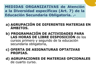 MEDIDAS ORGANIZATIVAS de Atención
a la Diversidad específicas (Art. 7) de la
Educación Secundaria Obligatoria. .a) AGRUPACIÓN DE DIFERENTES MATERIAS EN
ÁMBITOS.
b) PROGRAMACIÓN DE ACTIVIDADES PARA
LAS HORAS DE LIBRE DISPOSICIÓN de los
cursos primero y segundo de la educación
secundaria obligatoria,
c) OFERTA DE ASIGNATURAS OPTATIVAS
PROPIAS.
d) AGRUPACIONES DE MATERIAS OPCIONALES
de cuarto curso.

1

 