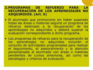 1

2.PROGRAMAS
DE
REFUERZO
PARA
LA
RECUPERACIÓN DE LOS APRENDIZAJES NO
ADQUIRIDOS. (Art. 9)
• El alumnado que promocione sin haber superado
todas las áreas o materias seguirá un programa de
refuerzo destinado a la recuperación de los
aprendizajes no adquiridos y deberá superar la
evaluación correspondiente a dicho programa.
• Los programas de refuerzo para la recuperación de
los aprendizajes no adquiridos incluirán el
conjunto de actividades programadas para realizar
el seguimiento, el asesoramiento y la atención
personalizada al alumnado con áreas o materias
pendientes de cursos anteriores, así como las
estrategias y criterios de evaluación.

 