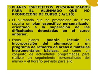 1

3.PLANES ESPECÍFICOS PERSONALIZADOS
PARA
EL
ALUMNADO
QUE
NO
PROMOCIONE DE CURSO.( Art.10)
• El alumnado que no promocione de curso
seguirá un plan específico personalizado,
orientado
a
la
superación
de
las
dificultades detectadas en el curso
anterior.
• Estos
planes
podrán
incluir
la
incorporación
del
alumnado
a
un
programa de refuerzo de áreas o materias
instrumentales básicas, así como un
conjunto de actividades programadas para
realizar un seguimiento personalizado del
mismo y el horario previsto para ello.

 