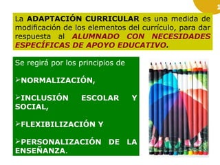 1

La ADAPTACIÓN CURRICULAR es una medida de
modificación de los elementos del currículo, para dar
respuesta al ALUMNADO CON NECESIDADES
ESPECÍFICAS DE APOYO EDUCATIVO.
Se regirá por los principios de
NORMALIZACIÓN,
INCLUSIÓN
SOCIAL,

ESCOLAR

Y

FLEXIBILIZACIÓN Y
PERSONALIZACIÓN DE LA
ENSEÑANZA.

 
