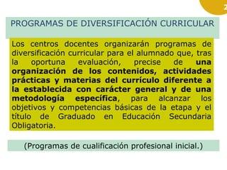 2

PROGRAMAS DE DIVERSIFICACIÓN CURRICULAR
Los centros docentes organizarán programas de
diversificación curricular para el alumnado que, tras
la
oportuna
evaluación,
precise
de
una
organización de los contenidos, actividades
prácticas y materias del currículo diferente a
la establecida con carácter general y de una
metodología específica, para alcanzar los
objetivos y competencias básicas de la etapa y el
título de Graduado en Educación Secundaria
Obligatoria.
(Programas de cualificación profesional inicial.)

 