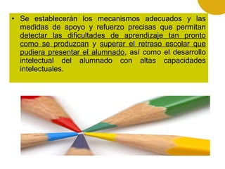• Se establecerán los mecanismos adecuados y las
medidas de apoyo y refuerzo precisas que permitan
detectar las dificultades de aprendizaje tan pronto
como se produzcan y superar el retraso escolar que
pudiera presentar el alumnado, así como el desarrollo
intelectual del alumnado con altas capacidades
intelectuales.

 