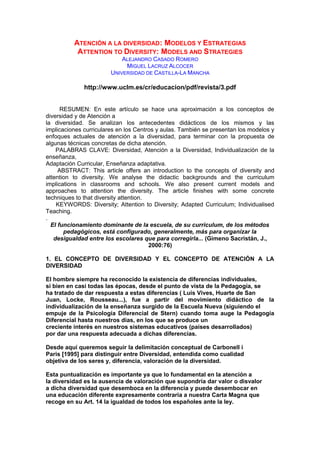 ATENCIÓN A LA DIVERSIDAD: MODELOS Y ESTRATEGIAS
ATTENTION TO DIVERSITY: MODELS AND STRATEGIES
ALEJANDRO CASADO ROMERO
MIGUEL LACRUZ ALCOCER
UNIVERSIDAD DE CASTILLA-LA MANCHA
http://www.uclm.es/cr/educacion/pdf/revista/3.pdf
RESUMEN: En este artículo se hace una aproximación a los conceptos de
diversidad y de Atención a
la diversidad. Se analizan los antecedentes didácticos de los mismos y las
implicaciones curriculares en los Centros y aulas. También se presentan los modelos y
enfoques actuales de atención a la diversidad, para terminar con la propuesta de
algunas técnicas concretas de dicha atención.
PALABRAS CLAVE: Diversidad, Atención a la Diversidad, Individualización de la
enseñanza,
Adaptación Curricular, Enseñanza adaptativa.
ABSTRACT: This article offers an introduction to the concepts of diversity and
attention to diversity. We analyse the didactic backgrounds and the curriculum
implications in classrooms and schools. We also present current models and
approaches to attention the diversity. The article finishes with some concrete
techniques to that diversity attention.
KEYWORDS: Diversity; Attention to Diversity; Adapted Curriculum; Individualised
Teaching.
.
El funcionamiento dominante de la escuela, de su curriculum, de los métodos
pedagógicos, está configurado, generalmente, más para organizar la
desigualdad entre los escolares que para corregirla... (Gimeno Sacristán, J.,
2000:76)
1. EL CONCEPTO DE DIVERSIDAD Y EL CONCEPTO DE ATENCIÓN A LA
DIVERSIDAD
El hombre siempre ha reconocido la existencia de diferencias individuales,
si bien en casi todas las épocas, desde el punto de vista de la Pedagogía, se
ha tratado de dar respuesta a estas diferencias ( Luis Vives, Huarte de San
Juan, Locke, Rousseau...), fue a partir del movimiento didáctico de la
individualización de la enseñanza surgido de la Escuela Nueva (siguiendo el
empuje de la Psicología Diferencial de Stern) cuando toma auge la Pedagogía
Diferencial hasta nuestros días, en los que se produce un
creciente interés en nuestros sistemas educativos (países desarrollados)
por dar una respuesta adecuada a dichas diferencias.
Desde aquí queremos seguir la delimitación conceptual de Carbonell i
Paris [1995] para distinguir entre Diversidad, entendida como cualidad
objetiva de los seres y, diferencia, valoración de la diversidad.
Esta puntualización es importante ya que lo fundamental en la atención a
la diversidad es la ausencia de valoración que supondría dar valor o disvalor
a dicha diversidad que desemboca en la diferencia y puede desembocar en
una educación diferente expresamente contraria a nuestra Carta Magna que
recoge en su Art. 14 la igualdad de todos los españoles ante la ley.
 