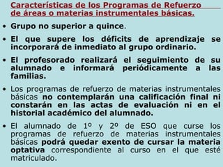 1Características de los Programas de Refuerzo
de áreas o materias instrumentales básicas.
• Grupo no superior a quince.
• El que supere los déficits de aprendizaje se
incorporará de inmediato al grupo ordinario.
• El profesorado realizará el seguimiento de su
alumnado e informará periódicamente a las
familias.
• Los programas de refuerzo de materias instrumentales
básicas no contemplarán una calificación final ni
constarán en las actas de evaluación ni en el
historial académico del alumnado.
• El alumnado de 1º y 2º de ESO que curse los
programas de refuerzo de materias instrumentales
básicas podrá quedar exento de cursar la materia
optativa correspondiente al curso en el que esté
matriculado.
 