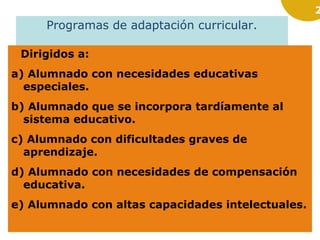 2
Programas de adaptación curricular.
Dirigidos a:
a) Alumnado con necesidades educativas
especiales.
b) Alumnado que se incorpora tardíamente al
sistema educativo.
c) Alumnado con dificultades graves de
aprendizaje.
d) Alumnado con necesidades de compensación
educativa.
e) Alumnado con altas capacidades intelectuales.
 