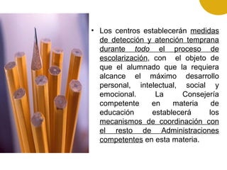 • Los centros establecerán medidas
de detección y atención temprana
durante todo el proceso de
escolarización, con el objeto de
que el alumnado que la requiera
alcance el máximo desarrollo
personal, intelectual, social y
emocional. La Consejería
competente en materia de
educación establecerá los
mecanismos de coordinación con
el resto de Administraciones
competentes en esta materia.
 